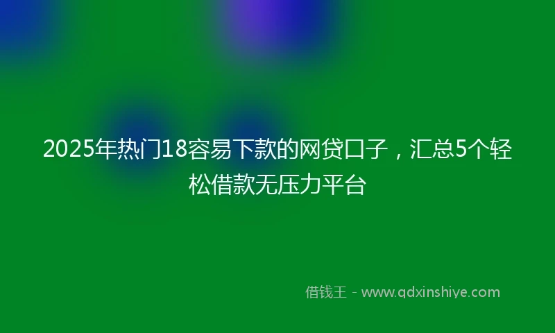 2025年热门18容易下款的网贷口子，汇总5个轻松借款无压力平台