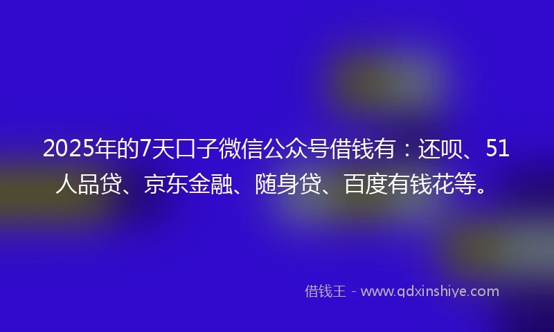 2025年的7天口子微信公众号借钱有：还呗、51人品贷、京东金融、随身贷、百度有钱花等。