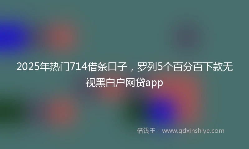 2025年热门714借条口子，罗列5个百分百下款无视黑白户网贷app