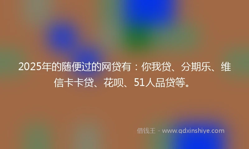 2025年的随便过的网贷有：你我贷、分期乐、维信卡卡贷、花呗、51人品贷等。