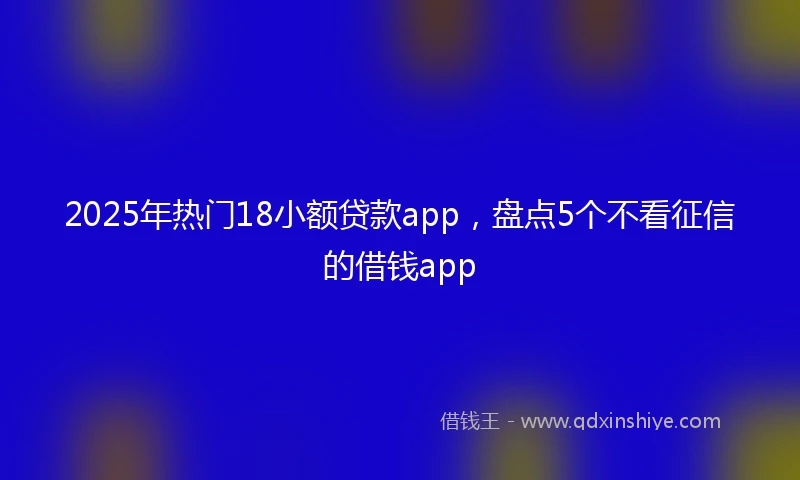 2025年热门18小额贷款app，盘点5个不看征信的借钱app