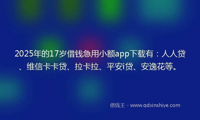2025年的17岁借钱急用小额app下载有：人人贷、维信卡卡贷、拉卡拉、平安i贷、安逸花等。