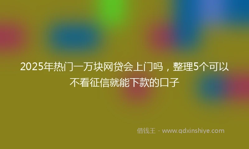2025年热门一万块网贷会上门吗，整理5个可以不看征信就能下款的口子