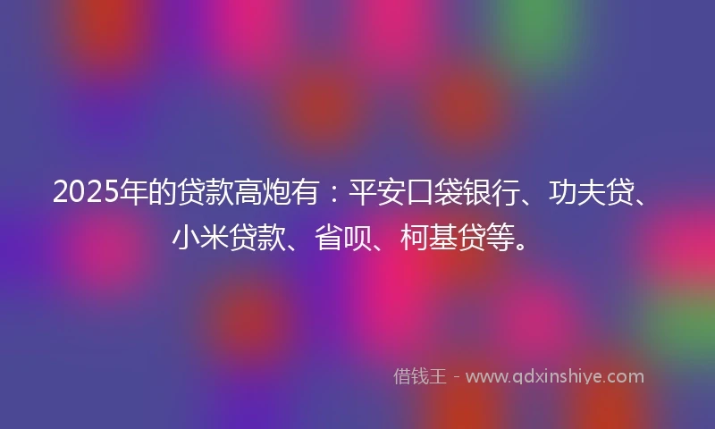 2025年的贷款高炮有：平安口袋银行、功夫贷、小米贷款、省呗、柯基贷等。