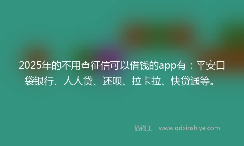 2025年的不用查征信可以借钱的app有：平安口袋银行、人人贷、还呗、拉卡拉、快贷通等。