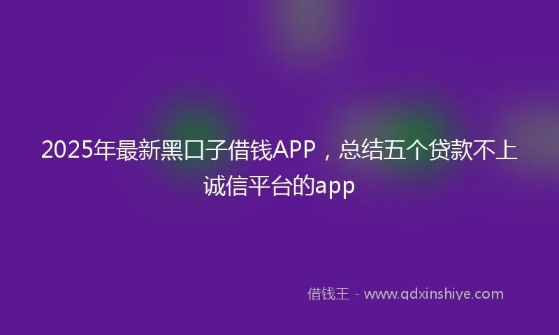 2025年最新黑口子借钱APP，总结五个贷款不上诚信平台的app