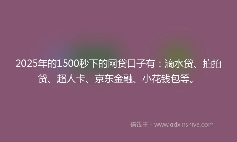 2025年的1500秒下的网贷口子有：滴水贷、拍拍贷、超人卡、京东金融、小花钱包等。