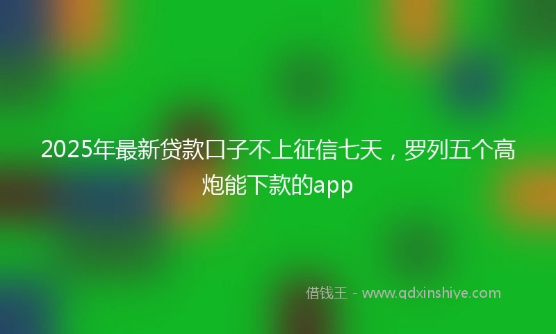 2025年最新贷款口子不上征信七天，罗列五个高炮能下款的app
