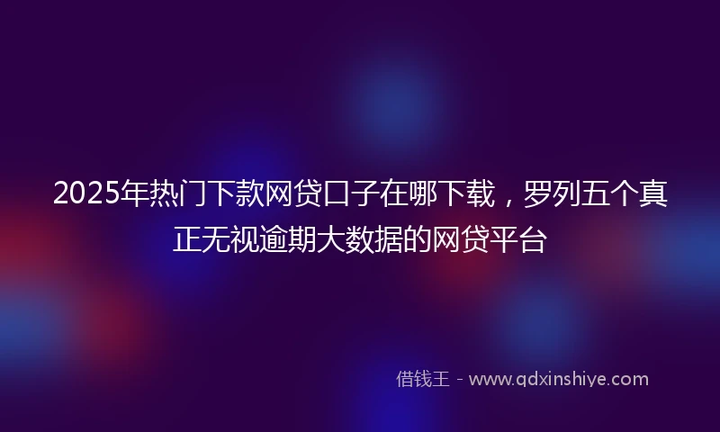 2025年热门下款网贷口子在哪下载，罗列五个真正无视逾期大数据的网贷平台