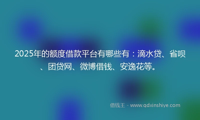 2025年的额度借款平台有哪些有：滴水贷、省呗、团贷网、微博借钱、安逸花等。