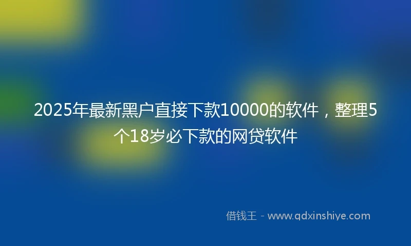 2025年最新黑户直接下款10000的软件，整理5个18岁必下款的网贷软件