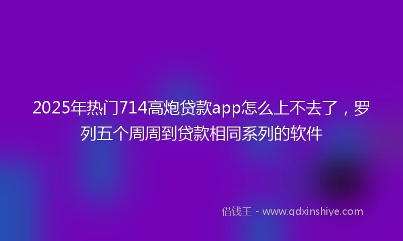 2025年热门714高炮贷款app怎么上不去了，罗列五个周周到贷款相同系列的软件