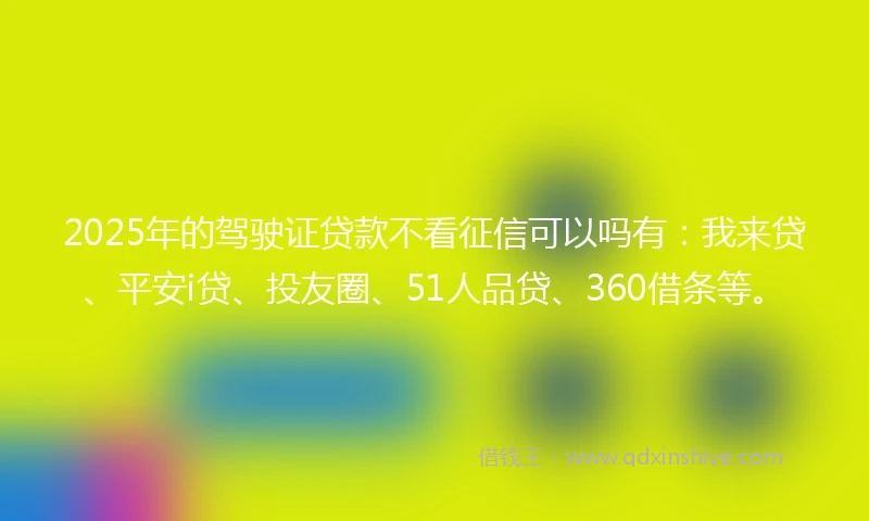 2025年的驾驶证贷款不看征信可以吗有：我来贷、平安i贷、投友圈、51人品贷、360借条等。