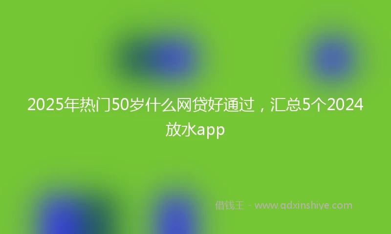 2025年热门50岁什么网贷好通过，汇总5个2024放水app