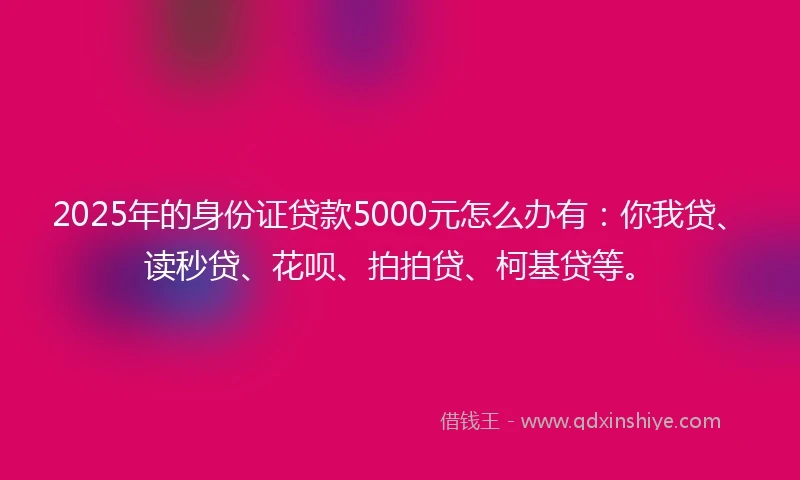 2025年的身份证贷款5000元怎么办有：你我贷、读秒贷、花呗、拍拍贷、柯基贷等。