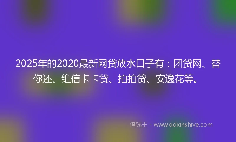 2025年的2020最新网贷放水口子有：团贷网、替你还、维信卡卡贷、拍拍贷、安逸花等。