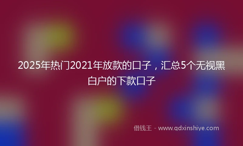 2025年热门2021年放款的口子，汇总5个无视黑白户的下款口子