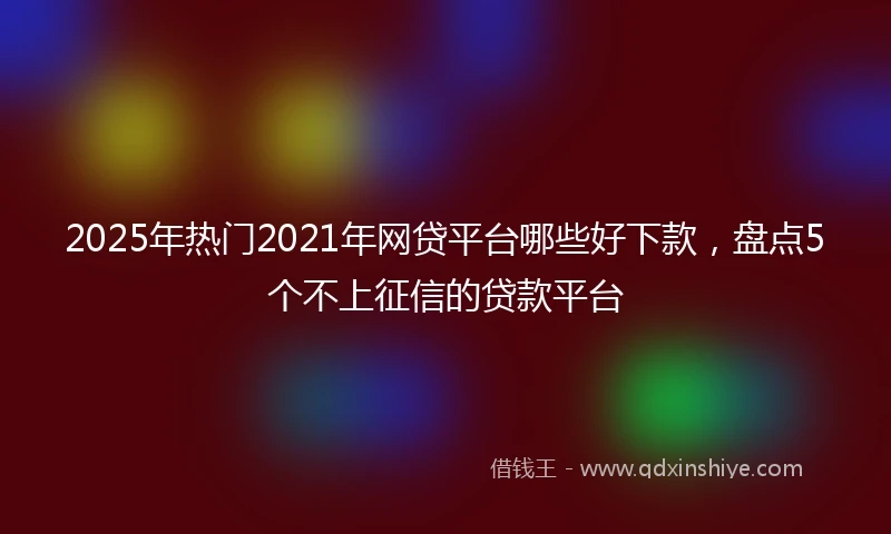 2025年热门2021年网贷平台哪些好下款，盘点5个不上征信的贷款平台