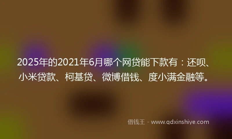 2025年的2021年6月哪个网贷能下款有：还呗、小米贷款、柯基贷、微博借钱、度小满金融等。