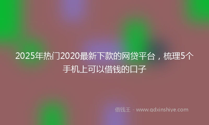 2025年热门2020最新下款的网贷平台，梳理5个手机上可以借钱的口子