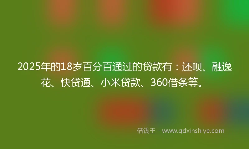 2025年的18岁百分百通过的贷款有：还呗、融逸花、快贷通、小米贷款、360借条等。