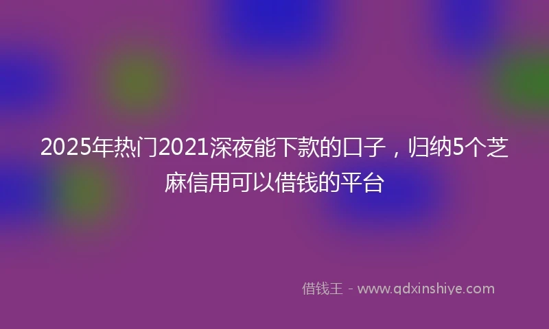 2025年热门2021深夜能下款的口子，归纳5个芝麻信用可以借钱的平台