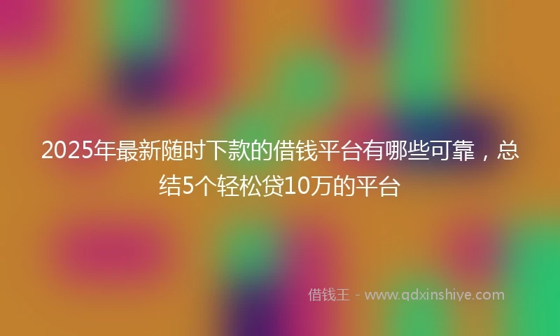 2025年最新随时下款的借钱平台有哪些可靠，总结5个轻松贷10万的平台