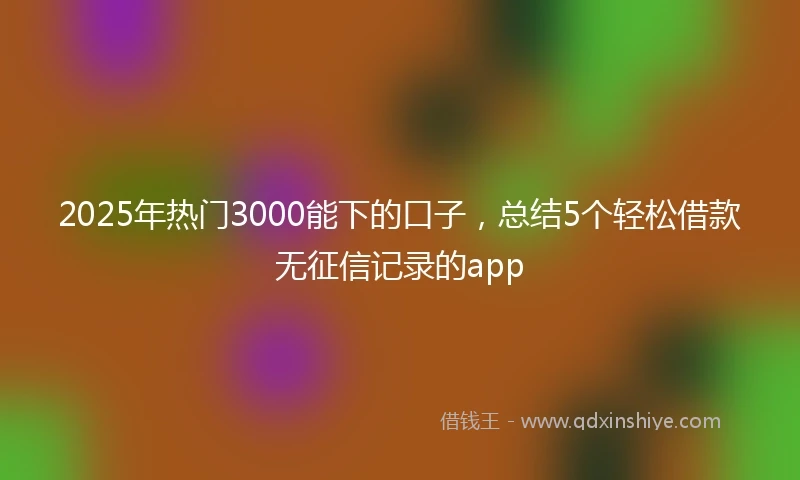 2025年热门3000能下的口子，总结5个轻松借款无征信记录的app