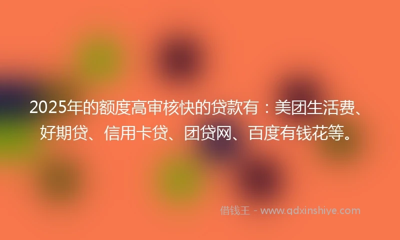 2025年的额度高审核快的贷款有：美团生活费、好期贷、信用卡贷、团贷网、百度有钱花等。