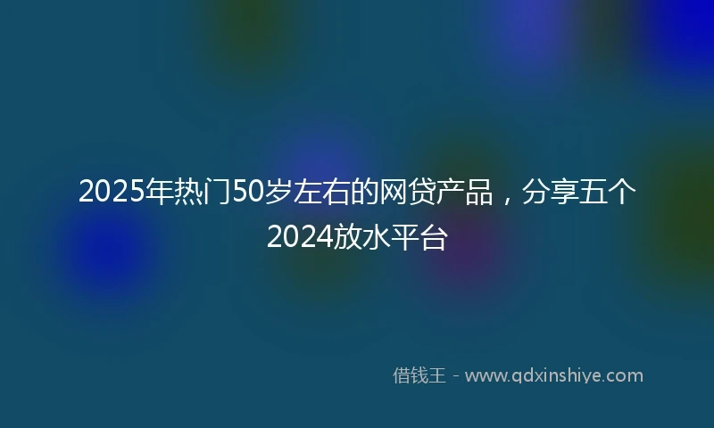 2025年热门50岁左右的网贷产品，分享五个2024放水平台