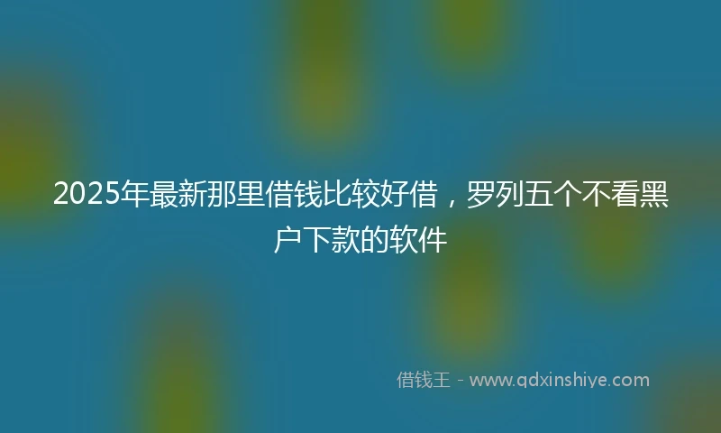 2025年最新那里借钱比较好借，罗列五个不看黑户下款的软件