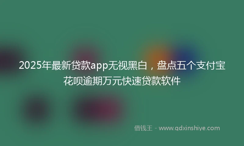 2025年最新贷款app无视黑白，盘点五个支付宝花呗逾期万元快速贷款软件