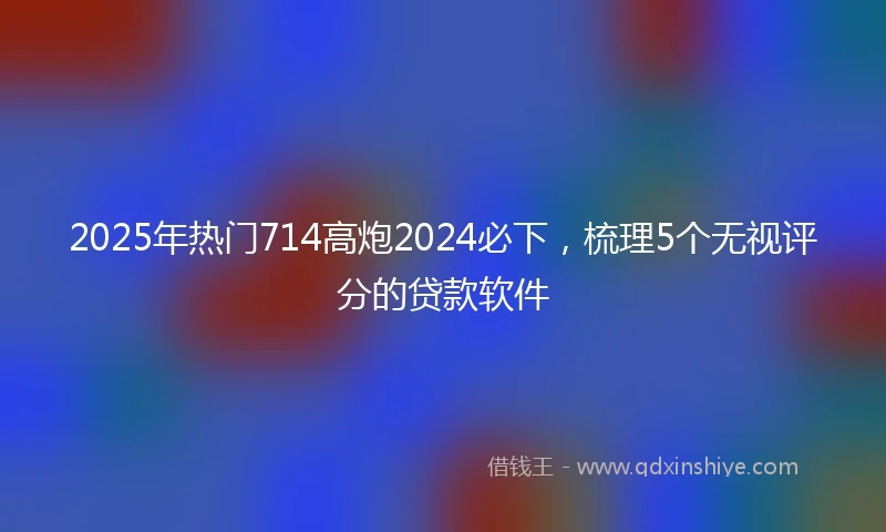 2025年热门714高炮2024必下，梳理5个无视评分的贷款软件