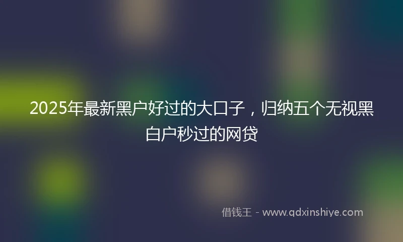2025年最新黑户好过的大口子，归纳五个无视黑白户秒过的网贷
