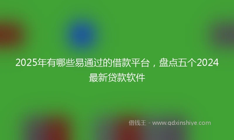 2025年有哪些易通过的借款平台，盘点五个2024最新贷款软件