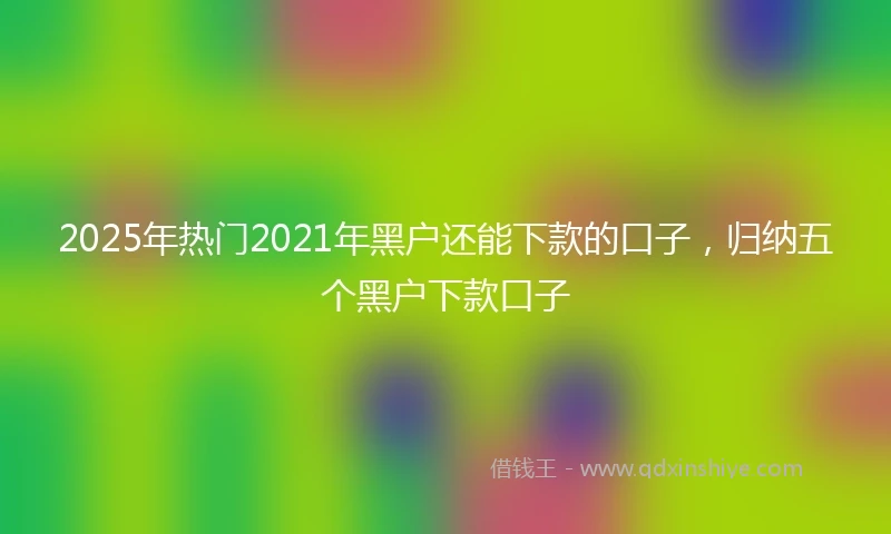 2025年热门2021年黑户还能下款的口子，归纳五个黑户下款口子