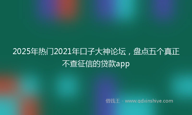 2025年热门2021年口子大神论坛，盘点五个真正不查征信的贷款app