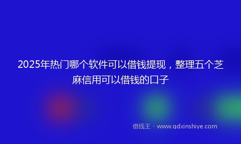 2025年热门哪个软件可以借钱提现，整理五个芝麻信用可以借钱的口子