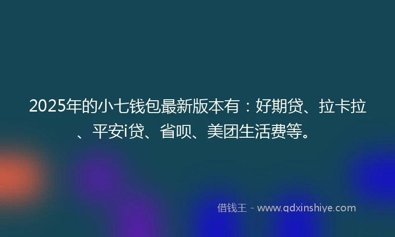 2025年的小七钱包最新版本有：好期贷、拉卡拉、平安i贷、省呗、美团生活费等。