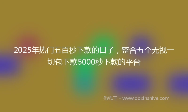 2025年热门五百秒下款的口子，整合五个无视一切包下款5000秒下款的平台