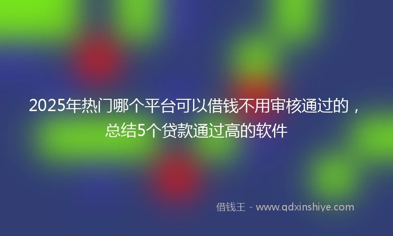 2025年热门哪个平台可以借钱不用审核通过的，总结5个贷款通过高的软件