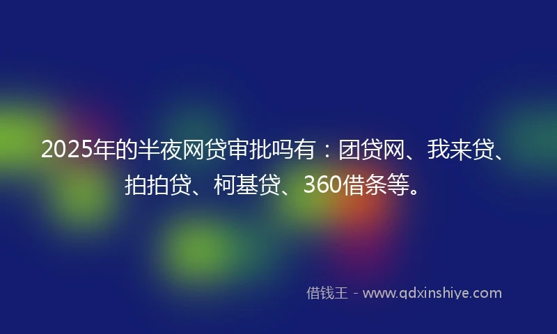 2025年的半夜网贷审批吗有：团贷网、我来贷、拍拍贷、柯基贷、360借条等。
