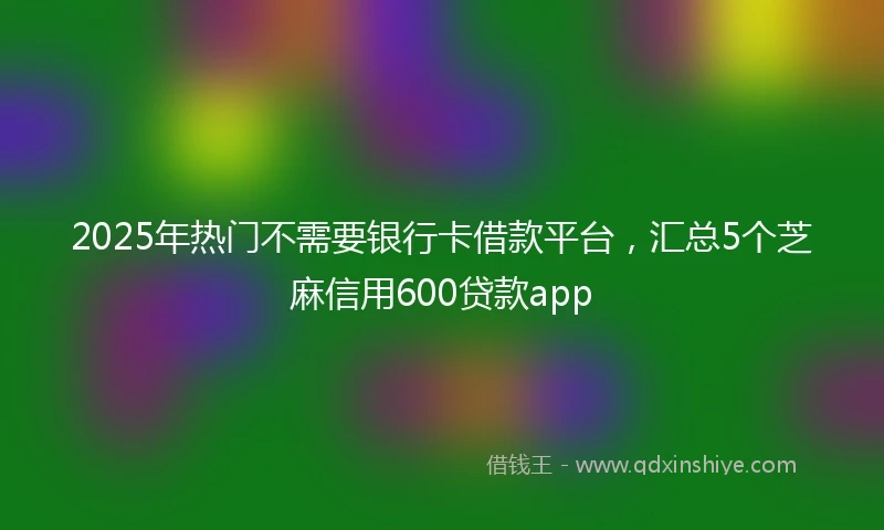 2025年热门不需要银行卡借款平台，汇总5个芝麻信用600贷款app