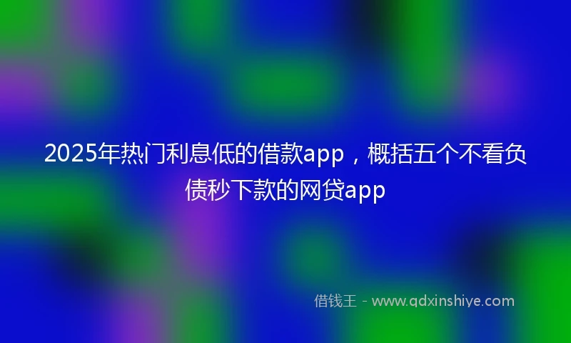 2025年热门利息低的借款app，概括五个不看负债秒下款的网贷app