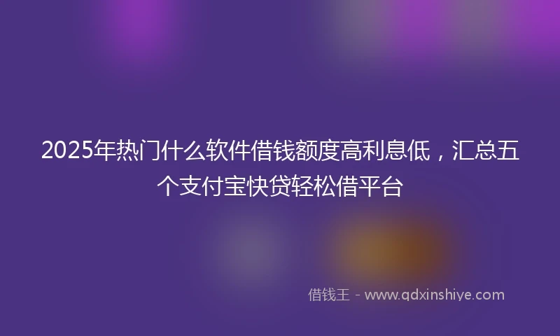 2025年热门什么软件借钱额度高利息低，汇总五个支付宝快贷轻松借平台