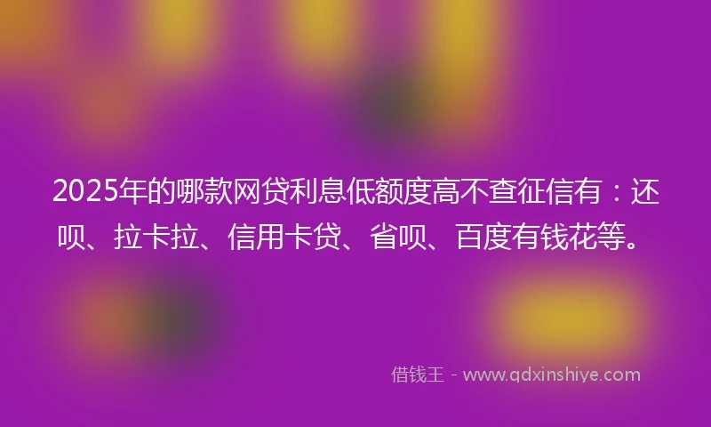 2025年的哪款网贷利息低额度高不查征信有：还呗、拉卡拉、信用卡贷、省呗、百度有钱花等。