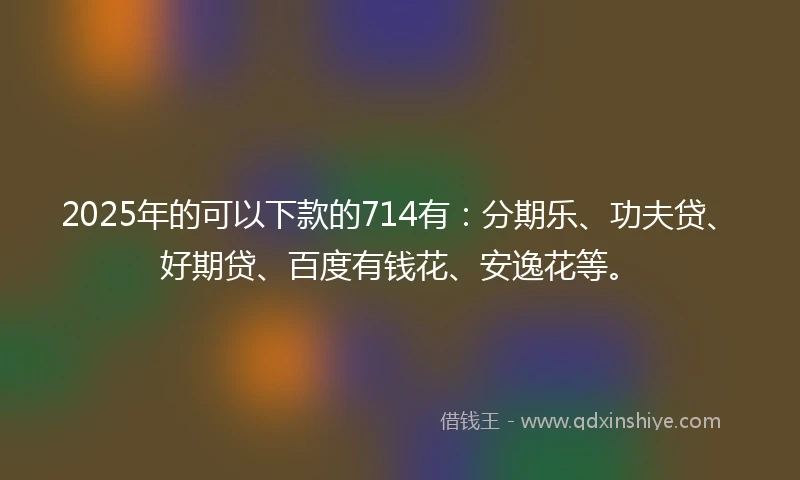 2025年的可以下款的714有：分期乐、功夫贷、好期贷、百度有钱花、安逸花等。
