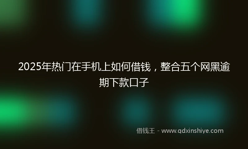 2025年热门在手机上如何借钱，整合五个网黑逾期下款口子