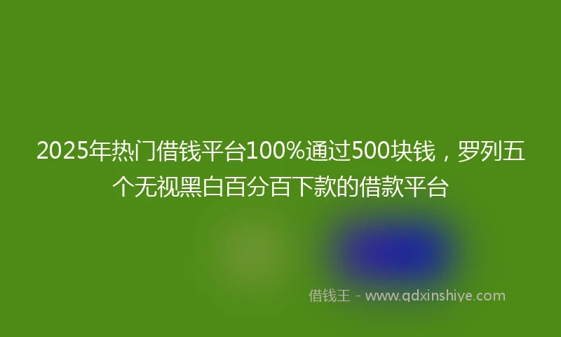 2025年热门借钱平台100%通过500块钱，罗列五个无视黑白百分百下款的借款平台