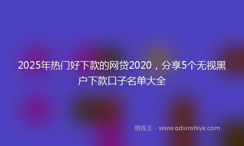 2025年热门好下款的网贷2020，分享5个无视黑户下款口子名单大全